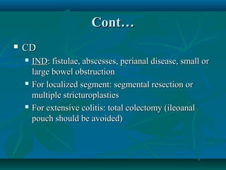 Cont…


CD






IND: fistulae, abscesses, perianal disease, small or
large bowel obstruction
For localized segment: segmental resection or
multiple stricturoplasties
For extensive colitis: total colectomy (ileoanal
pouch should be avoided)

 
