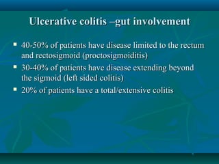 Ulcerative colitis –gut involvement






40-50% of patients have disease limited to the rectum
and rectosigmoid (proctosigmoiditis)
30-40% of patients have disease extending beyond
the sigmoid (left sided colitis)
20% of patients have a total/extensive colitis

 
