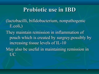 Probiotic use in IBD
(lactobacilli, bifidobacterium, nonpathogenic
E.coli,)
They maintain remission in inflammation of
pouch which is created by surgrey;possibly by
increasing tissue levels of IL-10
May also be useful in maintaining remission in
UC

 