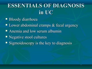ESSENTIALS OF DIAGNOSIS
in UC






Bloody diarrhoea
Lower abdominal cramps & fecal urgency
Anemia and low serum albumin
Negative stool cultures
Sigmoidoscopy is the key to diagnosis

 