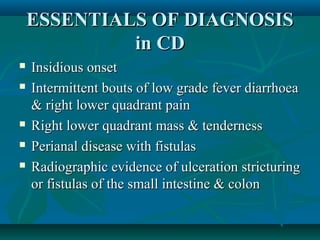 ESSENTIALS OF DIAGNOSIS
in CD







Insidious onset
Intermittent bouts of low grade fever diarrhoea
& right lower quadrant pain
Right lower quadrant mass & tenderness
Perianal disease with fistulas
Radiographic evidence of ulceration stricturing
or fistulas of the small intestine & colon

 