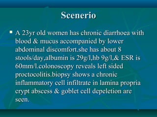 Scenerio


A 23yr old women has chronic diarrhoea with
blood & mucus accompanied by lower
abdominal discomfort.she has about 8
stools/day,albumin is 29g/l,hb 9g/l,& ESR is
60mm/l.colonoscopy reveals left sided
proctocolitis.biopsy shows a chronic
inflammatory cell infiltrate in lamina propria
crypt abscess & goblet cell depeletion are
seen.

 