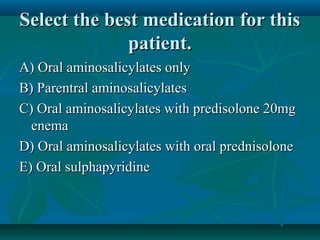 Select the best medication for this
patient.
A) Oral aminosalicylates only
B) Parentral aminosalicylates
C) Oral aminosalicylates with predisolone 20mg
enema
D) Oral aminosalicylates with oral prednisolone
E) Oral sulphapyridine

 