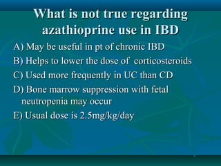 What is not true regarding
azathioprine use in IBD
A) May be useful in pt of chronic IBD
B) Helps to lower the dose of corticosteroids
C) Used more frequently in UC than CD
D) Bone marrow suppression with fetal
neutropenia may occur
E) Usual dose is 2.5mg/kg/day

 