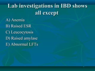 Lab investigations in IBD shows
all except
A) Anemia
B) Raised ESR
C) Leucocytosis
D) Raised amylase
E) Abnormal LFTs

 