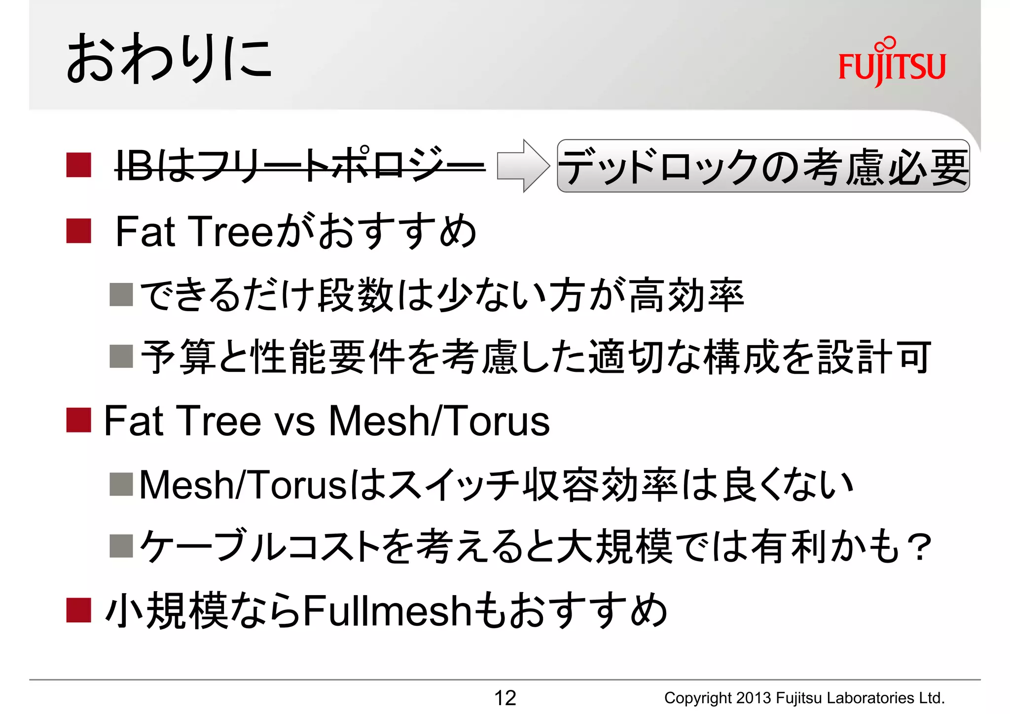 おわりに
 IBはフリートポロジー              デッドロックの考慮必要
 Fat Treeがおすすめ
  できるだけ段数は少ない方が高効率
  予算と性能要件を考慮した適切な構成を設計可
 Fat Tree vs Mesh/Torus
  Mesh/Torusはスイッチ収容効率は良くない
  ケーブルコストを考えると大規模では有利かも？
 小規模ならFullmeshもおすすめ
                     12      Copyright 2013 Fujitsu Laboratories Ltd.
 