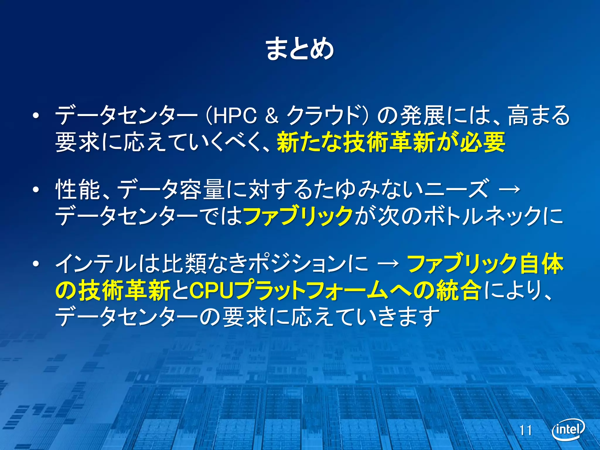 まとめ

• データセンター (HPC & クラウド) の発展には、高まる
  要求に応えていくべく、新たな技術革新が必要

• 性能、データ容量に対するたゆみないニーズ →
  データセンターではファブリックが次のボトルネックに

• インテルは比類なきポジションに → ファブリック自体
  の技術革新とCPUプラットフォームへの統合により、
  データセンターの要求に応えていきます



                            11
 