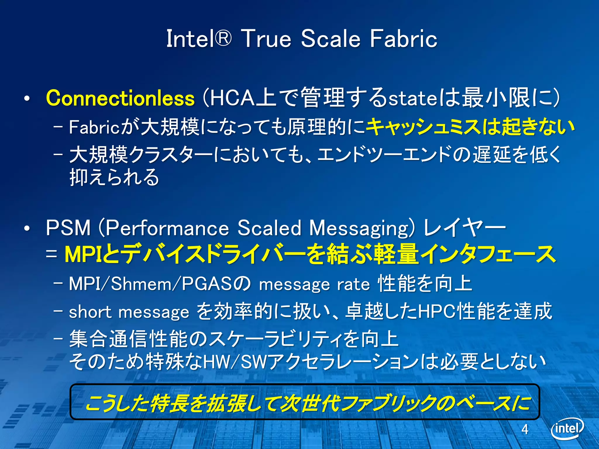 Intel® True Scale Fabric

• Connectionless (HCA上で管理するstateは最小限に)
  – Fabricが大規模になっても原理的にキャッシュミスは起きない
  – 大規模クラスターにおいても、エンドツーエンドの遅延を低く
    抑えられる

• PSM (Performance Scaled Messaging) レイヤー
 = MPIとデバイスドライバーを結ぶ軽量インタフェース
  – MPI/Shmem/PGASの message rate 性能を向上
  – short message を効率的に扱い、卓越したHPC性能を達成
  – 集合通信性能のスケーラビリティを向上
    そのため特殊なHW/SWアクセラレーションは必要としない

     こうした特長を拡張して次世代ファブリックのベースに
                                            4
 
