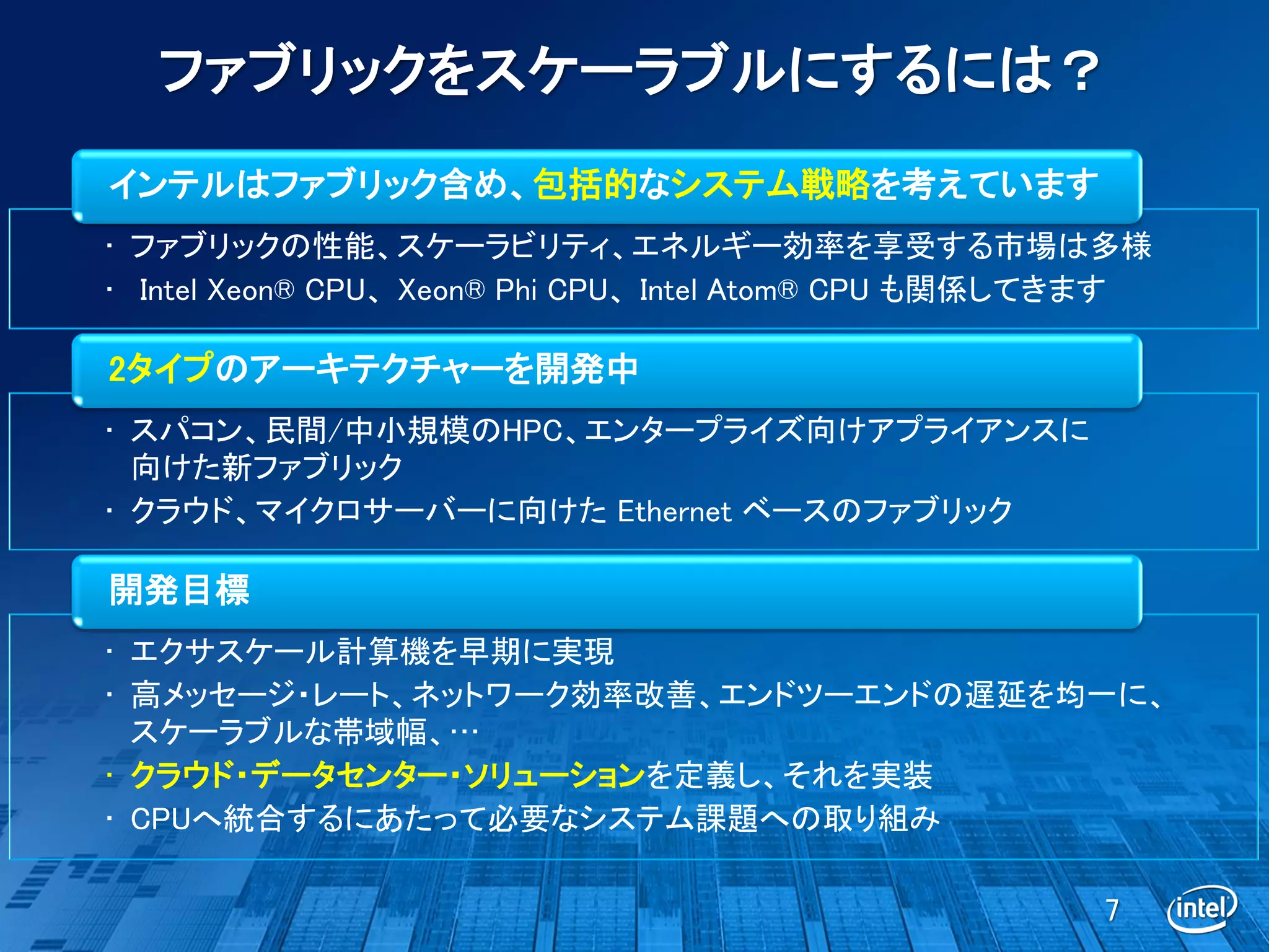 ファブリックをスケーラブルにするには？
インテルはファブリック含め、包括的なシステム戦略を考えています
• ファブリックの性能、スケーラビリティ、エネルギー効率を享受する市場は多様
• Intel Xeon® CPU、Xeon® Phi CPU、Intel Atom® CPU も関係してきます

2タイプのアーキテクチャーを開発中
• スパコン、民間/中小規模のHPC、エンタープライズ向けアプライアンスに
  向けた新ファブリック
• クラウド、マイクロサーバーに向けた Ethernet ベースのファブリック

開発目標
• エクサスケール計算機を早期に実現
• 高メッセージ・レート、ネットワーク効率改善、エンドツーエンドの遅延を均一に、
  スケーラブルな帯域幅、…
• クラウド・データセンター・ソリューションを定義し、それを実装
• CPUへ統合するにあたって必要なシステム課題への取り組み

                                                     7
 