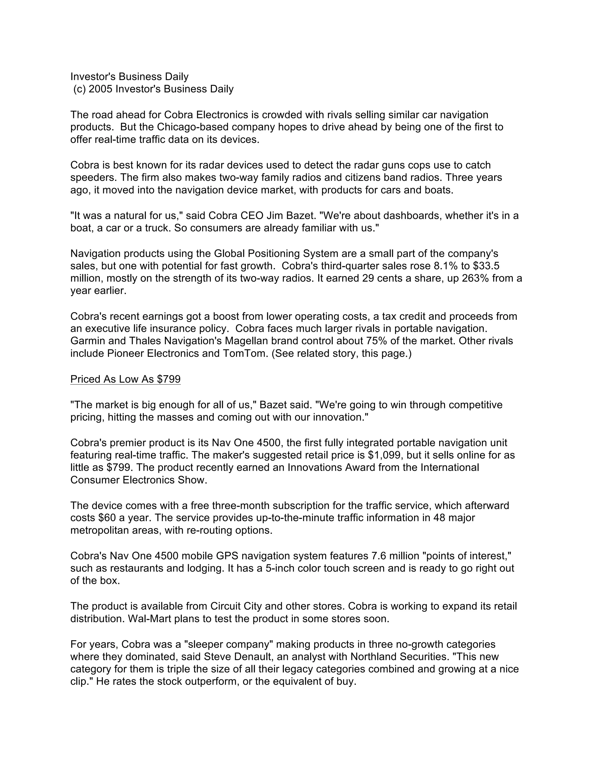 Investor's Business Daily
 (c) 2005 Investor's Business Daily

The road ahead for Cobra Electronics is crowded with rivals selling similar car navigation
products. But the Chicago-based company hopes to drive ahead by being one of the first to
offer real-time traffic data on its devices.

Cobra is best known for its radar devices used to detect the radar guns cops use to catch
speeders. The firm also makes two-way family radios and citizens band radios. Three years
ago, it moved into the navigation device market, with products for cars and boats.

"It was a natural for us," said Cobra CEO Jim Bazet. "We're about dashboards, whether it's in a
boat, a car or a truck. So consumers are already familiar with us."

Navigation products using the Global Positioning System are a small part of the company's
sales, but one with potential for fast growth. Cobra's third-quarter sales rose 8.1% to $33.5
million, mostly on the strength of its two-way radios. It earned 29 cents a share, up 263% from a
year earlier.

Cobra's recent earnings got a boost from lower operating costs, a tax credit and proceeds from
an executive life insurance policy. Cobra faces much larger rivals in portable navigation.
Garmin and Thales Navigation's Magellan brand control about 75% of the market. Other rivals
include Pioneer Electronics and TomTom. (See related story, this page.)

Priced As Low As $799

"The market is big enough for all of us," Bazet said. "We're going to win through competitive
pricing, hitting the masses and coming out with our innovation."

Cobra's premier product is its Nav One 4500, the first fully integrated portable navigation unit
featuring real-time traffic. The maker's suggested retail price is $1,099, but it sells online for as
little as $799. The product recently earned an Innovations Award from the International
Consumer Electronics Show.

The device comes with a free three-month subscription for the traffic service, which afterward
costs $60 a year. The service provides up-to-the-minute traffic information in 48 major
metropolitan areas, with re-routing options.

Cobra's Nav One 4500 mobile GPS navigation system features 7.6 million "points of interest,"
such as restaurants and lodging. It has a 5-inch color touch screen and is ready to go right out
of the box.

The product is available from Circuit City and other stores. Cobra is working to expand its retail
distribution. Wal-Mart plans to test the product in some stores soon.

For years, Cobra was a "sleeper company" making products in three no-growth categories
where they dominated, said Steve Denault, an analyst with Northland Securities. "This new
category for them is triple the size of all their legacy categories combined and growing at a nice
clip." He rates the stock outperform, or the equivalent of buy.
 