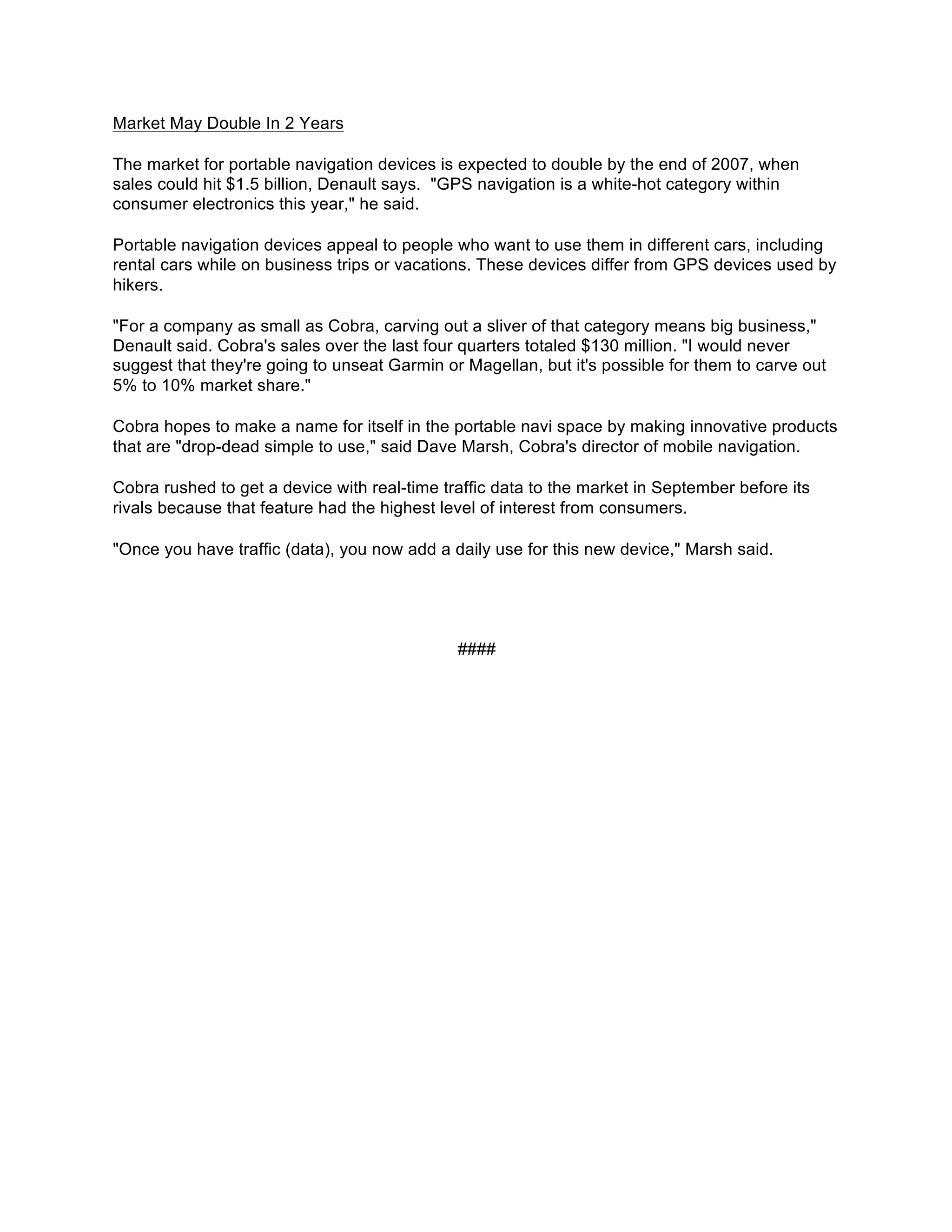 Market May Double In 2 Years

The market for portable navigation devices is expected to double by the end of 2007, when
sales could hit $1.5 billion, Denault says. "GPS navigation is a white-hot category within
consumer electronics this year," he said.

Portable navigation devices appeal to people who want to use them in different cars, including
rental cars while on business trips or vacations. These devices differ from GPS devices used by
hikers.

"For a company as small as Cobra, carving out a sliver of that category means big business,"
Denault said. Cobra's sales over the last four quarters totaled $130 million. "I would never
suggest that they're going to unseat Garmin or Magellan, but it's possible for them to carve out
5% to 10% market share."

Cobra hopes to make a name for itself in the portable navi space by making innovative products
that are "drop-dead simple to use," said Dave Marsh, Cobra's director of mobile navigation.

Cobra rushed to get a device with real-time traffic data to the market in September before its
rivals because that feature had the highest level of interest from consumers.

"Once you have traffic (data), you now add a daily use for this new device," Marsh said.




                                              ####
 