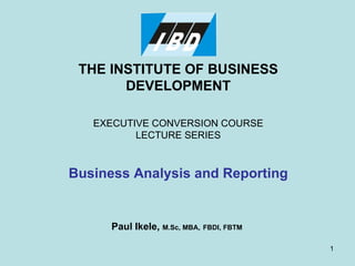 THE INSTITUTE OF BUSINESS DEVELOPMENT EXECUTIVE CONVERSION COURSE LECTURE SERIES Business Analysis and Reporting Paul Ikele,  M.Sc, MBA,   FBDI, FBTM 