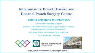 Inflammatory Bowel Disease and
Ileoanal Pouch Surgery Centre
https://www.chelwest.nhs.uk/ibd-surgery-centre
Valerio Celentano MD PhD FRCS
Consultant Colorectal Surgeon
Director - IBD and Ileoanal Pouch Surgery Centre - Chelsea
and Westminster Hospital, London (UK)
Associate Editor – Colorectal Disease Journal
IBD Committee - ACPGBI
 