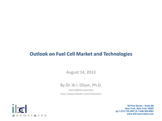 Outlook on Fuel Cell Market and Technologies
August 14, 2013
By Dr. Ib I. Olsen, Ph.D.
olsenii@ibd-associates
http://www.linkedin.com/in/ibolsen/
56 Pine Street – Suite 9B
New York, New York 10005
(p) 1.212.732.2497 (f) 1.646.304.6663
www.ibd-associates.com
 