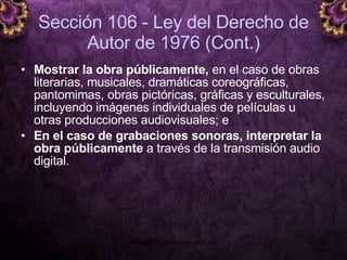 Sección 106 - Ley del Derecho de Autor de 1976 (Cont.) Mostrar la obra públicamente,  en el caso de obras literarias, musicales, dramáticas coreográficas, pantomimas, obras pictóricas, gráficas y esculturales, incluyendo imágenes individuales de películas u otras producciones audiovisuales; e En el caso de grabaciones sonoras, interpretar la obra públicamente  a través de la transmisión audio digital. 5 junio 2008 Módulo de Derechos de Autor 