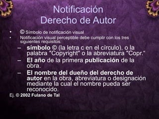 Notificación  Derecho de Autor  ©  Símbolo de notificación visual Notificación visual perceptible debe cumplir con los tres siguientes requisitos:  símbolo ©  (la letra c en el círculo), o la palabra "Copyright" o la abreviatura "Copr.“ El año  de la primera  publicación  de la obra.  El nombre del dueño del derecho de autor  en la obra, abreviatura o designación mediante la cual el nombre pueda ser reconocido. Ej.  ©  2002  Fulano de Tal 5 junio 2008 Módulo de Derechos de Autor 