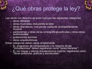 ¿ Qué obras protege la ley? Las obras con derecho de autor incluyen las siguientes categorías: obras literarias obras musicales, incluyendo la letra obras dramáticas, incluyendo cualquier acompañamiento musical  pantomimas y otras obras coreográficas películas y otras obras audiovisuales  grabaciones sonoras obras arquitectónicas  Estas categorías deben verse ampliamente.  Ej. programas de computadoras y la mayoría de las "compilaciónes" deben registrarse como "obras literarias";  Ej. los mapas y planos arquitectónicos podrían registrarse como "obras pictóricas, gráficas y esculturales."  5 junio 2008 Módulo de Derechos de Autor 