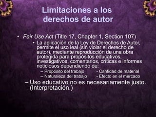 Limitaciones a los  derechos de autor Fair Use Act  (Title 17, Chapter 1, Section 107)   La aplicación de la Ley de Derechos de Autor, permite el uso leal (sin violar el derecho de autor), mediante reproducción de una obra protegida para propósitos educativos, investigativos, comentarios, críticas e informes noticiosos  dependiendo de: Propósito del trabajo  - Cantidad de material Naturaleza del trabajo  - Efecto en el mercado Uso educativo no es necesariamente justo. (Interpretación.) 5 junio 2008 Módulo de Derechos de Autor 