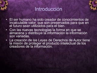 Introducción El ser humano ha sido creador de conocimientos de incalculable valor, que son preservados para que en el futuro sean utilizados para el bien. Con las nuevas tecnologías la forma en que se almacena y distribuye la información la información son variadas.  La creación de las Leyes de Derechos de Autor tiene la misión de proteger el producto intelectual de los creadores de la información. 5 junio 2008 Módulo de Derechos de Autor 