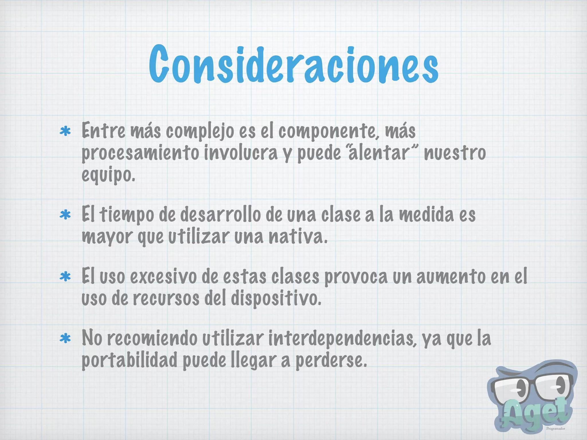 Consideraciones
Entre más complejo es el componente, más
procesamiento involucra y puede “alentar” nuestro
equipo.
El tiempo de desarrollo de una clase a la medida es
mayor que utilizar una nativa.
El uso excesivo de estas clases provoca un aumento en el
uso de recursos del dispositivo.
No recomiendo utilizar interdependencias, ya que la
portabilidad puede llegar a perderse.
 