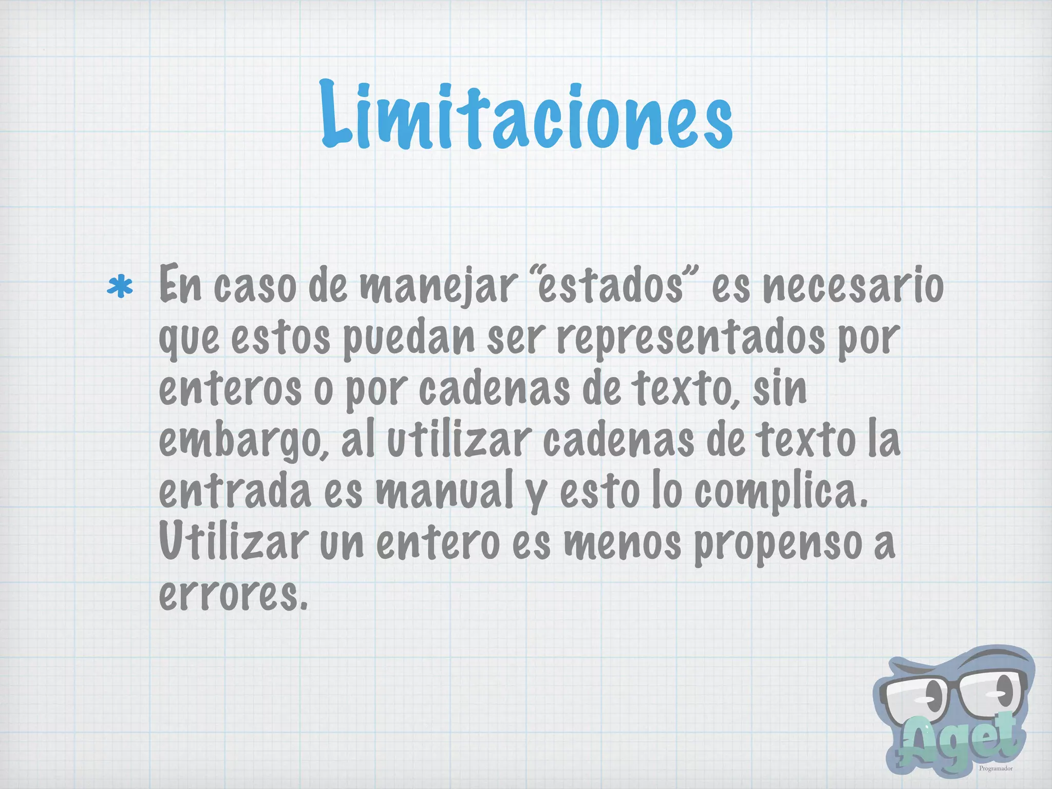 Limitaciones
En caso de manejar “estados” es necesario
que estos puedan ser representados por
enteros o por cadenas de texto, sin
embargo, al utilizar cadenas de texto la
entrada es manual y esto lo complica.
Utilizar un entero es menos propenso a
errores.
 