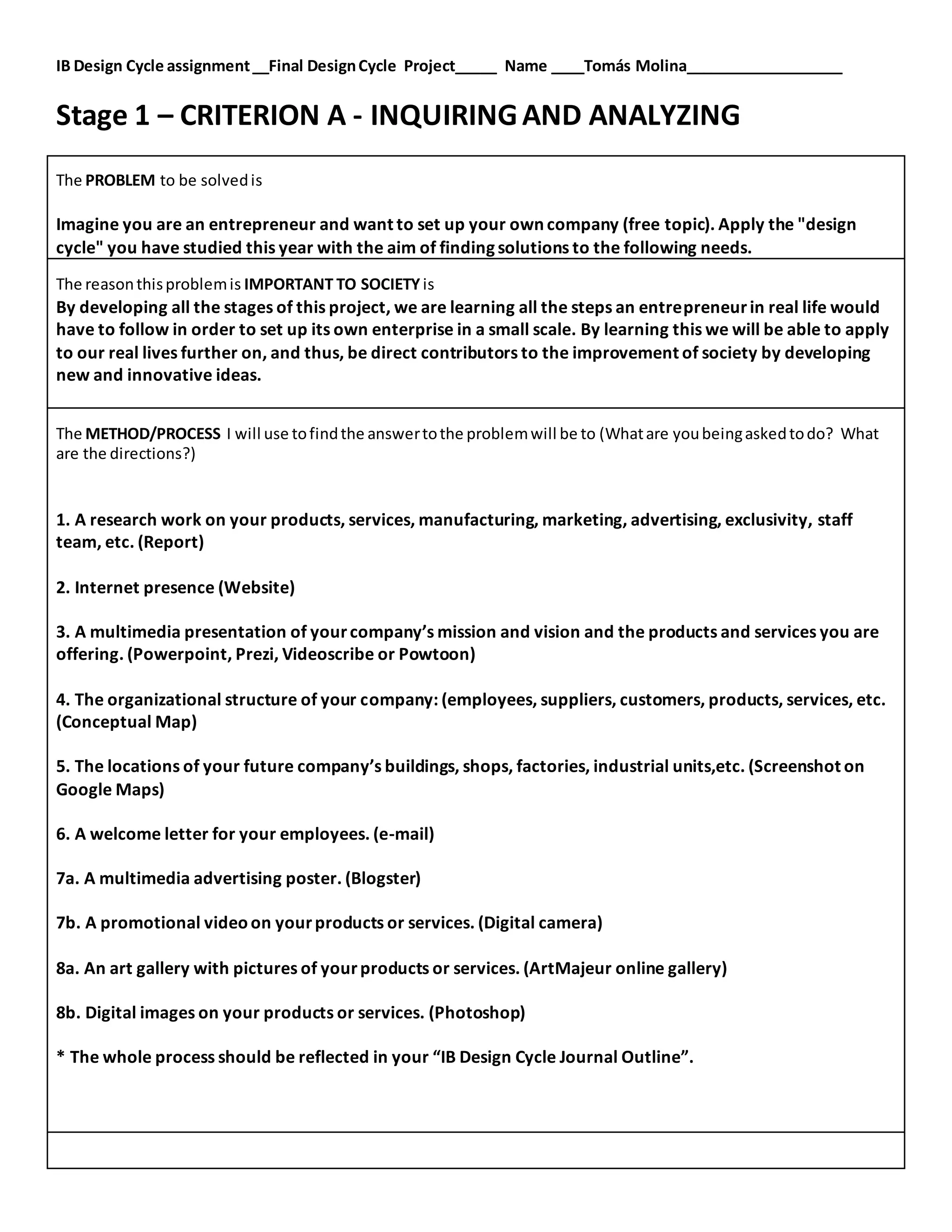 IB Design Cycle assignment__Final DesignCycle Project_____ Name ____Tomás Molina___________________
Stage 1 – CRITERION A - INQUIRINGAND ANALYZING
The PROBLEM to be solvedis
Imagine you are an entrepreneur and want to set up your own company (free topic). Apply the "design
cycle" you have studied this year with the aim of finding solutions to the following needs.
The reasonthisproblemis IMPORTANT TO SOCIETY is
By developing all the stages of this project, we are learning all the steps an entrepreneurin real life would
have to follow in order to set up its own enterprise in a small scale. By learning this we will be able to apply
to our real lives further on, and thus, be direct contributors to the improvement of society by developing
new and innovative ideas.
The METHOD/PROCESS I will use tofindthe answertothe problemwill be to (Whatare youbeingaskedtodo? What
are the directions?)
1. A research work on your products, services, manufacturing, marketing, advertising, exclusivity, staff
team, etc. (Report)
2. Internet presence (Website)
3. A multimedia presentation of yourcompany’s mission and vision and the products and services you are
offering. (Powerpoint, Prezi, Videoscribe or Powtoon)
4. The organizational structure of your company: (employees, suppliers, customers, products, services, etc.
(Conceptual Map)
5. The locations of your future company’s buildings, shops, factories, industrial units,etc. (Screenshot on
Google Maps)
6. A welcome letter for your employees. (e-mail)
7a. A multimedia advertising poster. (Blogster)
7b. A promotional videoon yourproducts or services. (Digital camera)
8a. An art gallery with pictures of yourproducts or services. (ArtMajeur online gallery)
8b. Digital images on your products or services. (Photoshop)
* The whole process should be reflected in your “IB Design Cycle Journal Outline”.
 