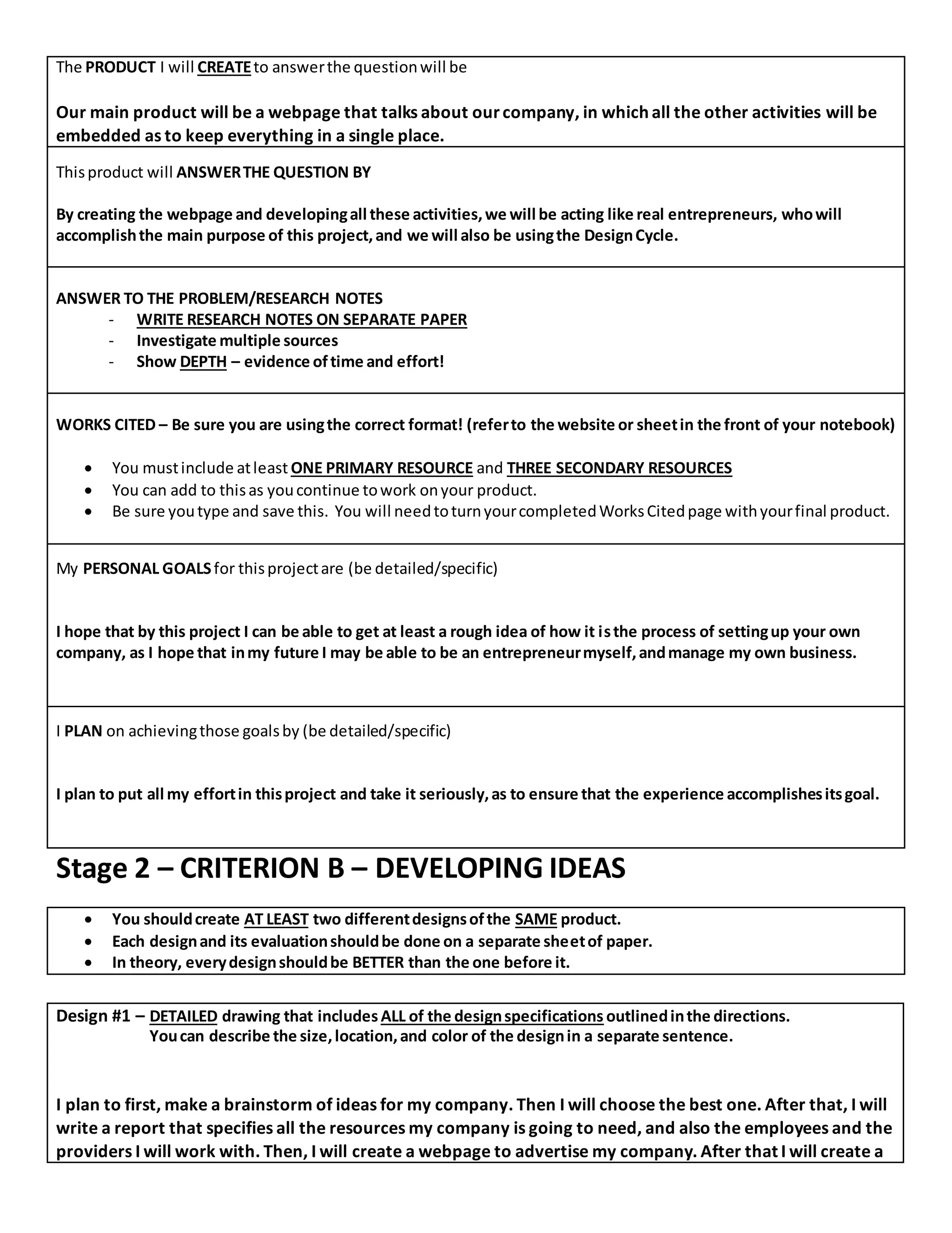 The PRODUCT I will CREATEto answerthe questionwill be
Our main product will be a webpage that talks about ourcompany, in which all the other activities will be
embedded as to keep everything in a single place.
Thisproduct will ANSWERTHE QUESTION BY
By creating the webpage and developingall these activities,we will be acting like real entrepreneurs, whowill
accomplishthe main purpose of this project,and we will also be usingthe DesignCycle.
ANSWER TO THE PROBLEM/RESEARCH NOTES
- WRITE RESEARCH NOTES ON SEPARATE PAPER
- Investigate multiple sources
- Show DEPTH – evidence oftime and effort!
WORKS CITED – Be sure you are usingthe correct format! (referto the website or sheetin the front of your notebook)
 You mustinclude atleast ONE PRIMARY RESOURCE and THREE SECONDARY RESOURCES
 You can add to thisas youcontinue towork onyour product.
 Be sure youtype and save this. You will needtoturnyourcompletedWorksCitedpage withyourfinal product.
My PERSONAL GOALSfor thisprojectare (be detailed/specific)
I hope that by this project I can be able to get at least a rough idea of how it isthe process of settingup your own
company, as I hope that inmy future I may be able to be an entrepreneurmyself,andmanage my own business.
I PLAN on achievingthose goalsby (be detailed/specific)
I plan to put all my effortin thisproject and take it seriously,as to ensure that the experience accomplishesitsgoal.
Stage 2 – CRITERION B – DEVELOPING IDEAS
 You shouldcreate AT LEAST two differentdesignsofthe SAME product.
 Each designand its evaluationshouldbe done on a separate sheetof paper.
 In theory, everydesignshouldbe BETTER than the one before it.
Design #1 – DETAILED drawing that includes ALL of the designspecifications outlinedinthe directions.
Youcan describe the size,location,and color of the designin a separate sentence.
I plan to first, make a brainstorm of ideas for my company. Then I will choose the best one. After that, I will
write a report that specifies all the resources my company is going to need, and also the employees and the
providers I will work with. Then, I will create a webpage to advertise my company. After that I will create a
 