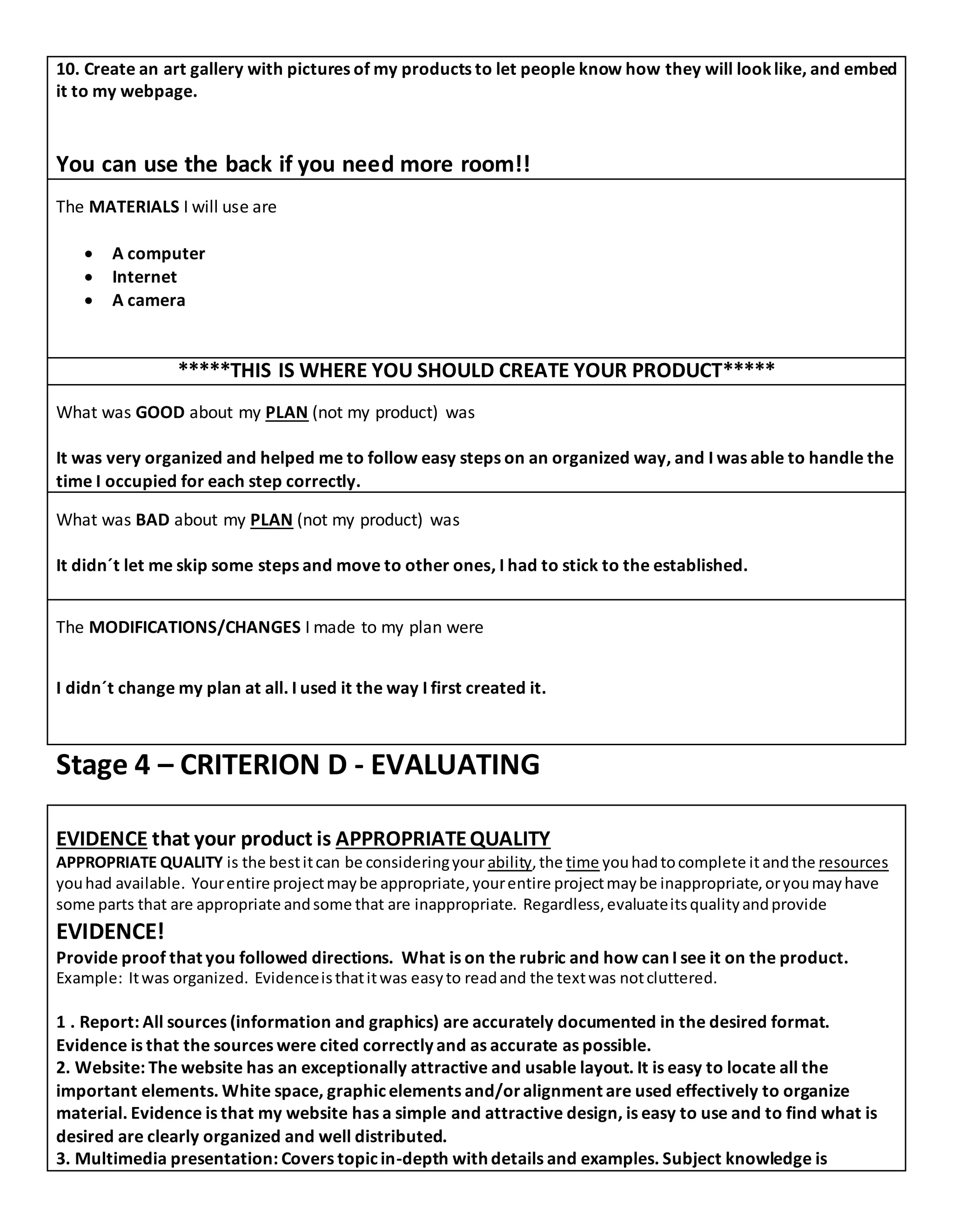 10. Create an art gallery with pictures of my products to let people know how they will looklike, and embed
it to my webpage.
You can use the back if you need more room!!
The MATERIALS I will use are
 A computer
 Internet
 A camera
*****THIS IS WHERE YOU SHOULD CREATE YOUR PRODUCT*****
What was GOOD about my PLAN (not my product) was
It was very organized and helped me to follow easy steps on an organized way, and I was able to handle the
time I occupied for each step correctly.
What was BAD about my PLAN (not my product) was
It didn´t let me skip some steps and move to other ones, I had to stick to the established.
The MODIFICATIONS/CHANGES I made to my plan were
I didn´t change my plan at all. I used it the way I first created it.
Stage 4 – CRITERION D - EVALUATING
EVIDENCE that your product is APPROPRIATEQUALITY
APPROPRIATE QUALITY is the bestitcan be consideringyour ability,the time youhadtocomplete it andthe resources
youhad available. Yourentire projectmaybe appropriate,yourentire projectmaybe inappropriate,oryoumayhave
some parts that are appropriate andsome that are inappropriate. Regardless,evaluateitsqualityandprovide
EVIDENCE!
Provide proof that you followed directions. What is on the rubric and how can I see it on the product.
Example: Itwas organized. Evidenceisthatitwas easyto readand the textwas notcluttered.
1 . Report: All sources (information and graphics) are accurately documented in the desired format.
Evidence is that the sources were cited correctly and as accurate as possible.
2. Website: The website has an exceptionally attractive and usable layout. It is easy to locate all the
important elements. White space, graphicelements and/oralignment are used effectively to organize
material. Evidence is that my website has a simple and attractive design, is easy to use and to find what is
desired are clearly organized and well distributed.
3. Multimedia presentation: Covers topicin-depth with details and examples. Subject knowledge is
 