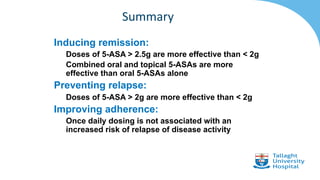 Inducing remission:
Doses of 5-ASA > 2.5g are more effective than < 2g
Combined oral and topical 5-ASAs are more
effective than oral 5-ASAs alone
Preventing relapse:
Doses of 5-ASA > 2g are more effective than < 2g
Improving adherence:
Once daily dosing is not associated with an
increased risk of relapse of disease activity
Summary
 