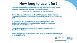 Efficacy of immunosuppressive therapy for inflammatory bowel
disease: a systematic review and meta-analysis.
Khan et al., Am J Gastroenterol. 2011 Apr;106(4):630-42.
Three CD AZA withdrawal trials of 163 patients that indicated
continuing medication did prevent relapse (RR=0.39; 95% CI=0.21-
0.74).
In quiescent UC: three trials involving 127 patients with
statistically significant benefit of AZA preventing relapse
(RR=0.60; 95% CI=0.37-0.95).
Fraser Gut 2002 No difference in relapse rate according to
duration of therapy
Re-treatment with azathioprine after relapse is effective (Nachwyer
et al., 2003 DDW)
How long to use it for?
 