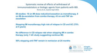 69 studies: 18 on IM dose reduction/cessation as monotherapy, 8
on IM de-escalation from combo therapy, 43 on anti-TNF de-
escalation
Stopping IM monotherapy high risk of relapse in CD and UC (75%
at 5 years)
No difference in CD relapse rate when stopping IM in combo
therapy (only 1 UC study suggesting continue IM)
50% stopping anti-TNF remain in remission at 24 months
Systematic review of effects of withdrawal of
immunomodulators or biologic agents from patients with IBD.
Torres et al., Gastro Sept 2015
 