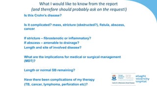 Is this Crohn’s disease?
Is it complicated? mass, stricture (obstructed?), fistula, abscess,
cancer
If stricture – fibrostenotic or inflammatory?
If abscess – amenable to drainage?
Length and site of involved disease?
What are the implications for medical or surgical management
(MDT)?
Length or normal SB remaining?
Have there been complications of my therapy
(TB, cancer, lymphoma, perforation etc)?
What I would like to know from the report
(and therefore should probably ask on the request!)
 