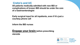 Crohn’s and UC
All patients medically-admitted with new IBD or
complications of known IBD should be under the care
of a Gastroenterologist
Early surgical input for all inpatients, even if it’s just a
courtesy phone call
Inform the IBD nurses
Engage your brain before prescribing
steroids
 