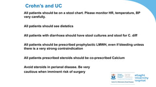 Crohn’s and UC
All patients should be on a stool chart. Please monitor HR, temperature, BP
very carefully.
All patients should see dietetics
All patients with diarrhoea should have stool cultures and stool for C. diff
All patients should be prescribed prophylactic LMWH, even if bleeding unless
there is a very strong contraindication
All patients prescribed steroids should be co-prescribed Calcium
Avoid steroids in perianal disease. Be very
cautious when imminent risk of surgery
 