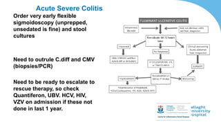Acute Severe Colitis
Order very early flexible
sigmoidoscopy (unprepped,
unsedated is fine) and stool
cultures
Need to outrule C.diff and CMV
(biopsies/PCR)
Need to be ready to escalate to
rescue therapy, so check
Quantiferon, UBV. HCV, HIV,
VZV on admission if these not
done in last 1 year.
 