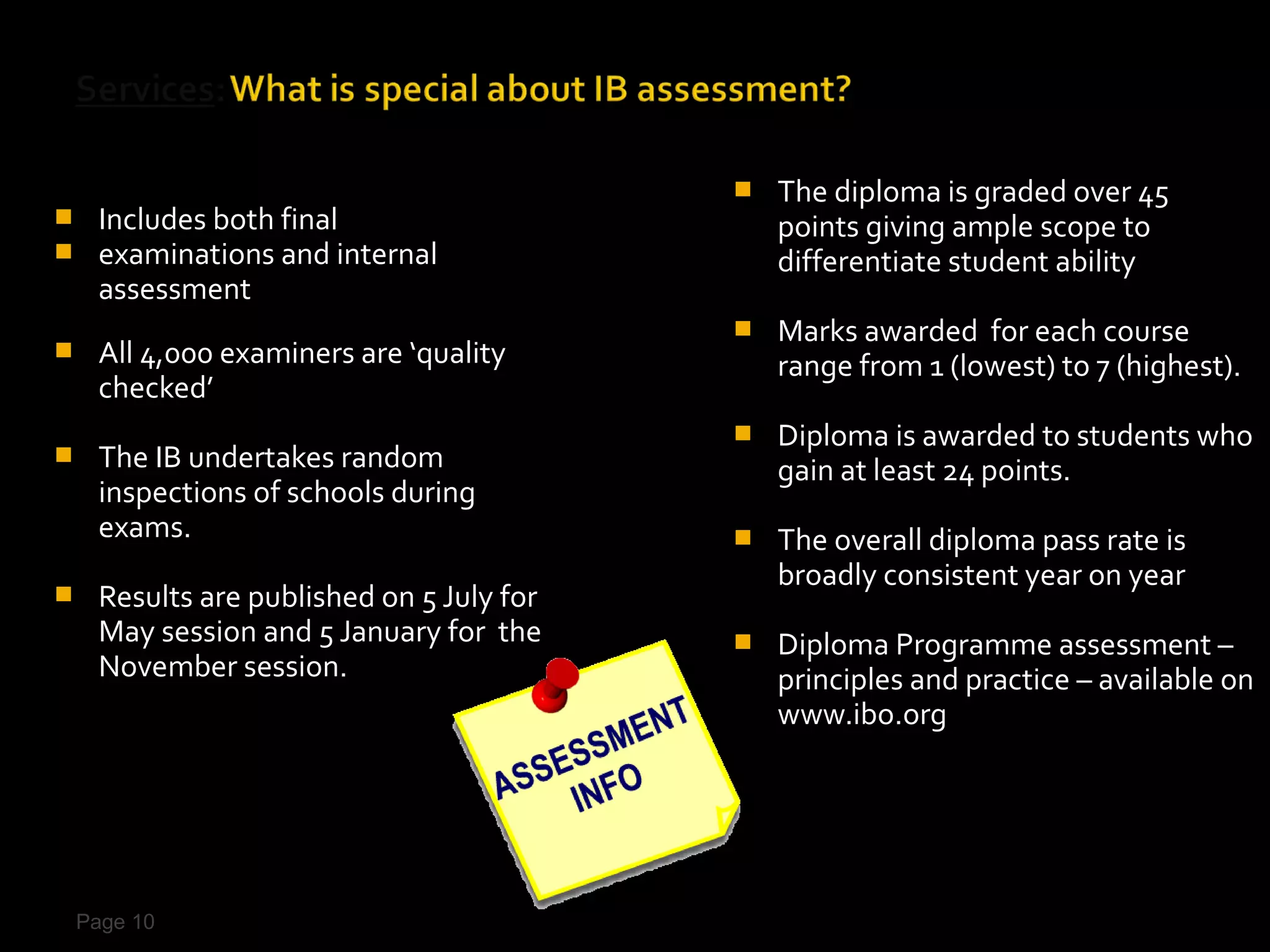    The diploma is graded over 45
    Includes both final                       points giving ample scope to
    examinations and internal                 differentiate student ability
     assessment
                                              Marks awarded for each course
    All 4,000 examiners are ‘quality          range from 1 (lowest) to 7 (highest).
     checked’
                                              Diploma is awarded to students who
    The IB undertakes random                  gain at least 24 points.
     inspections of schools during
     exams.                                   The overall diploma pass rate is
                                               broadly consistent year on year
    Results are published on 5 July for
     May session and 5 January for the        Diploma Programme assessment –
     November session.                         principles and practice – available on
                                               www.ibo.org




    Page 10
 