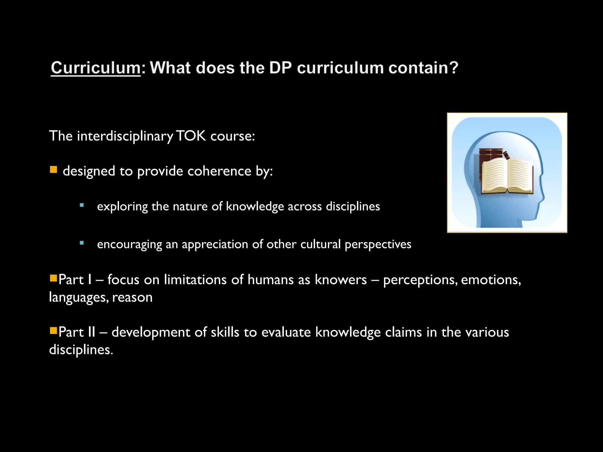 The interdisciplinary TOK course:

   designed to provide coherence by:

         exploring the nature of knowledge across disciplines

         encouraging an appreciation of other cultural perspectives

Part I – focus on limitations of humans as knowers – perceptions, emotions,
languages, reason

Part  II – development of skills to evaluate knowledge claims in the various
disciplines.
 