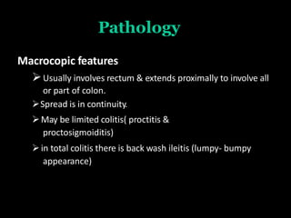 Pathology
Macrocopic features
Usually involves rectum & extends proximally to involve all
or part of colon.
Spread is in continuity.
May be limited colitis( proctitis &
proctosigmoiditis)
in total colitis there is back wash ileitis (lumpy- bumpy
appearance)
 