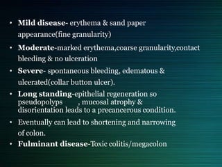 • Mild disease- erythema & sand paper
appearance(fine granularity)
• Moderate-marked erythema,coarse granularity,contact
bleeding & no ulceration
• Severe- spontaneous bleeding, edematous &
ulcerated(collar button ulcer).
• Long standing-epithelial regeneration so
pseudopolyps , mucosal atrophy &
disorientation leads to a precancerous condition.
• Eventually can lead to shortening and narrowing
of colon.
• Fulminant disease-Toxic colitis/megacolon
 