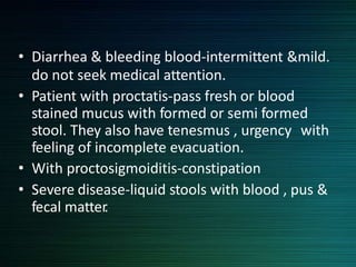 • Diarrhea & bleeding blood-intermittent &mild.
do not seek medical attention.
• Patient with proctatis-pass fresh or blood
stained mucus with formed or semi formed
stool. They also have tenesmus , urgency with
feeling of incomplete evacuation.
• With proctosigmoiditis-constipation
• Severe disease-liquid stools with blood , pus &
fecal matter.
 