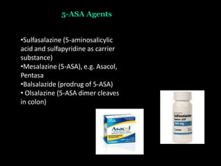 5-ASA Agents
•Sulfasalazine (5-aminosalicylic
acid and sulfapyridine as carrier
substance)
•Mesalazine (5-ASA), e.g. Asacol,
Pentasa
•Balsalazide (prodrug of 5-ASA)
• Olsalazine (5-ASA dimer cleaves
in colon)
 