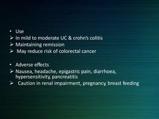 • Use
 In mild to moderate UC & crohn’s colitis
 Maintaining remission
 May reduce risk of colorectal cancer
• Adverse effects
 Nausea, headache, epigastric pain, diarrhoea,
hypersensitivity, pancreatitis
 Caution in renal impairment, pregnancy, breast feeding
 