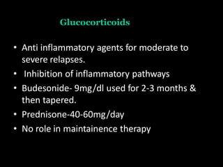 Glucocorticoids
• Anti inflammatory agents for moderate to
severe relapses.
• Inhibition of inflammatory pathways
• Budesonide- 9mg/dl used for 2-3 months &
then tapered.
• Prednisone-40-60mg/day
• No role in maintainence therapy
 