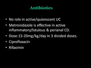 Antibiotics
• No role in active/quienscent UC
• Metronidazole is effective in active
inflammatory,fistulous & perianal CD.
• Dose-15-20mg/kg/day in 3 divided doses.
• Ciprofloxacin
• Rifaximin
 