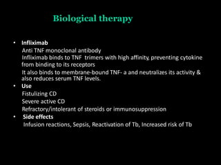 Biological therapy
• Infliximab
Anti TNF monoclonal antibody
Infliximab binds to TNF trimers with high affinity, preventing cytokine
from binding to its receptors
It also binds to membrane-bound TNF- a and neutralizes its activity &
also reduces serum TNF levels.
• Use
Fistulizing CD
Severe active CD
Refractory/intolerant of steroids or immunosuppression
• Side effects
Infusion reactions, Sepsis, Reactivation of Tb, Increased risk of Tb
 