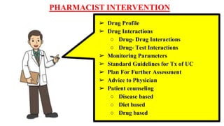 PHARMACIST INTERVENTION
➢ Drug Profile
➢ Drug Interactions
○ Drug- Drug Interactions
○ Drug- Test Interactions
➢ Monitoring Parameters
➢ Standard Guidelines for Tx of UC
➢ Plan For Further Assessment
➢ Advice to Physician
➢ Patient counseling
○ Disease based
○ Diet based
○ Drug based
 