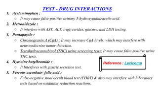 TEST - DRUG INTERACTIONS
1. Acetaminophen :
○ It may cause false-positive urinary 5-hydroxyindoleacetic acid.
2. Metronidazole :
○ It interfere with AST, ALT, triglycerides, glucose, and LDH testing.
3. Pantopazole :
○ Chromogranin A (CgA) : It may increase CgA levels, which may interfere with
neuroendocrine tumor detection.
○ Tetrahydrocannabinol (THC) urine screening tests: It may cause false-positive urine
THC tests.
4. Hyoscine butylbromide :
○ It Interferes with gastric secretion test.
5. Ferrous ascorbate- folic acid :
○ False-negative stool occult blood test (FOBT) & also may interfere with laboratory
tests based on oxidation-reduction reactions.
Reference : Lexicomp
 