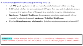 9. Maintenance of remission of moderately-to-severely active UC :
● Anti-TNF agents in patients with UC who responded to induction therapy with the same drug.
● In UC patients who have lost response to an anti-TNF agent, there is currently insufﬁcient evidence to
recommend for or against the use of therapeutic drug monitoring to improve clinical outcomes.
● Vedolizumab / Tofacitinib / Ustekinumab for maintenance of remission in patients with UC who
responded to induction therapy with vedolizumab / Tofacitinib / Ustekinumab.
● Use of vedolizumab rather than adalimumab for the induction and maintenance of remission of UC.
REFERENCE : Raine T, Bonovas S, Burisch J, Et al. ECCO Guidelines on Therapeutics in Ulcerative Colitis:
Medical Treatment. J Crohns Colitis. 2022 Jan 28;16(1):2-17. doi: 10.1093/ecco-jcc/jjab178. PMID: 34635919.
 