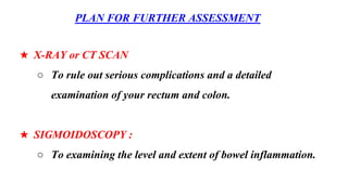 PLAN FOR FURTHER ASSESSMENT
★ X-RAY or CT SCAN
○ To rule out serious complications and a detailed
examination of your rectum and colon.
★ SIGMOIDOSCOPY :
○ To examining the level and extent of bowel inflammation.
 