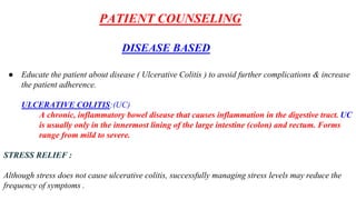 PATIENT COUNSELING
DISEASE BASED
● Educate the patient about disease ( Ulcerative Colitis ) to avoid further complications & increase
the patient adherence.
ULCERATIVE COLITIS:(UC)
A chronic, inflammatory bowel disease that causes inflammation in the digestive tract. UC
is usually only in the innermost lining of the large intestine (colon) and rectum. Forms
range from mild to severe.
STRESS RELIEF :
Although stress does not cause ulcerative colitis, successfully managing stress levels may reduce the
frequency of symptoms .
 